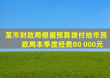 某市财政局根据预算拨付给市民政局本季度经费80 000元